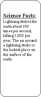 Rounded Rectangle: Science Facts:Lightning strikes the earth about 100 times per second, killing 1,000 per year. The air around a lightning strike is the hottest place on the surface of the earth.